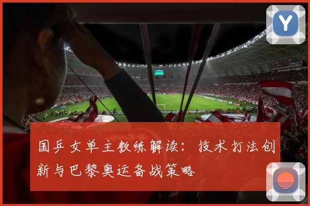 国乒女单主教练解读：技术打法创新与巴黎奥运备战策略