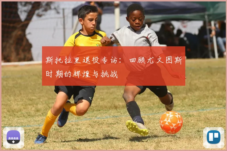 斯托拉里退役专访：回顾尤文图斯时期的辉煌与挑战