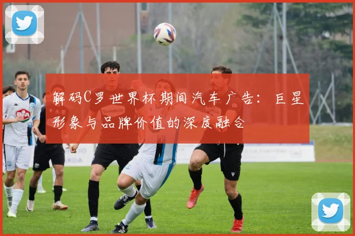 解码C罗世界杯期间汽车广告：巨星形象与品牌价值的深度融合