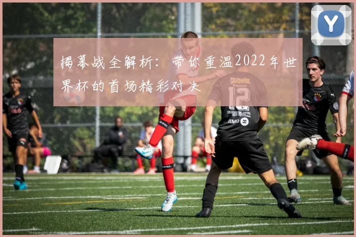 揭幕战全解析：带你重温2022年世界杯的首场精彩对决