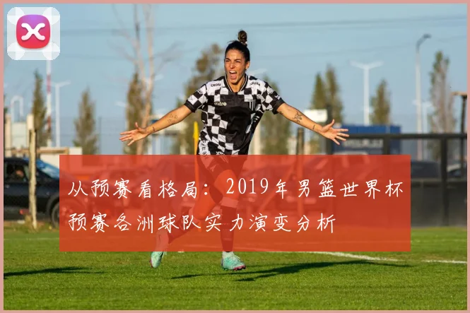 从预赛看格局：2019年男篮世界杯预赛各洲球队实力演变分析