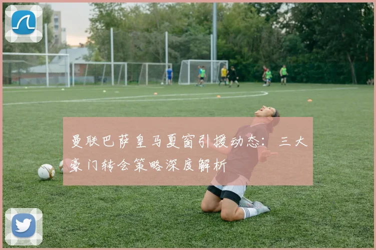 曼联巴萨皇马夏窗引援动态：三大豪门转会策略深度解析