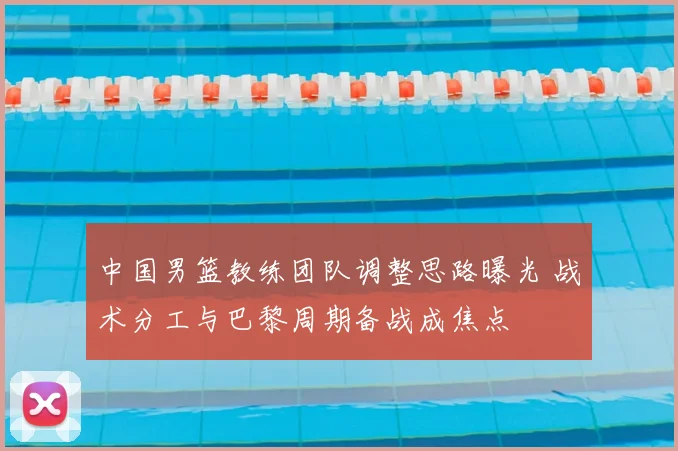 中国男篮教练团队调整思路曝光 战术分工与巴黎周期备战成焦点