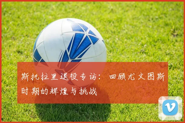 斯托拉里退役专访：回顾尤文图斯时期的辉煌与挑战