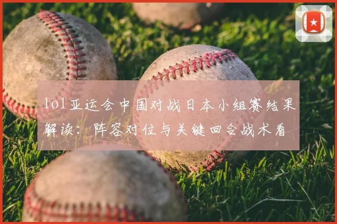 lol亚运会中国对战日本小组赛结果解读：阵容对位与关键回合战术看点