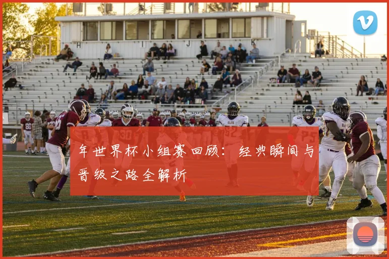 年世界杯小组赛回顾：经典瞬间与晋级之路全解析