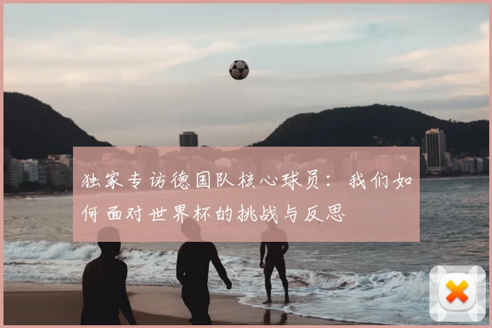 独家专访德国队核心球员：我们如何面对世界杯的挑战与反思