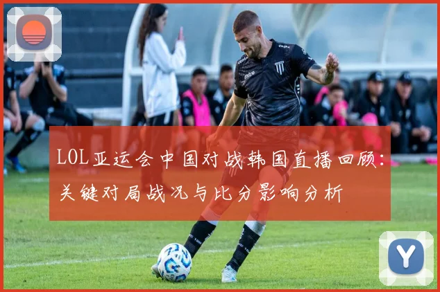 LOL亚运会中国对战韩国直播回顾：关键对局战况与比分影响分析