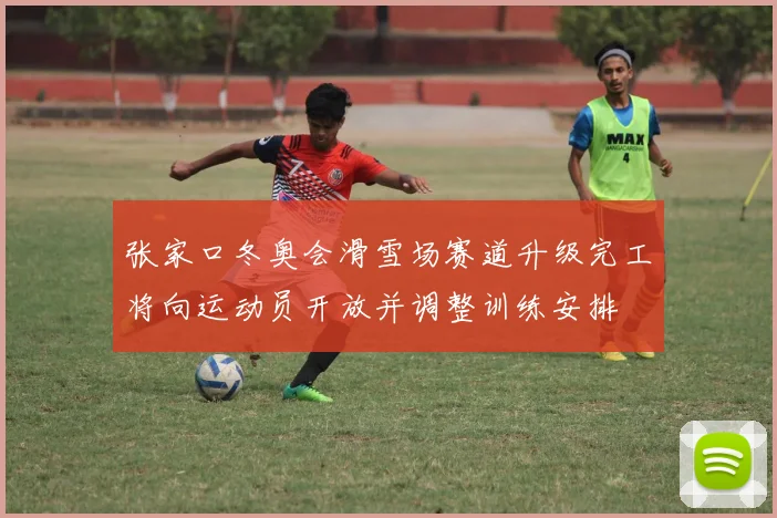 张家口冬奥会滑雪场赛道升级完工将向运动员开放并调整训练安排