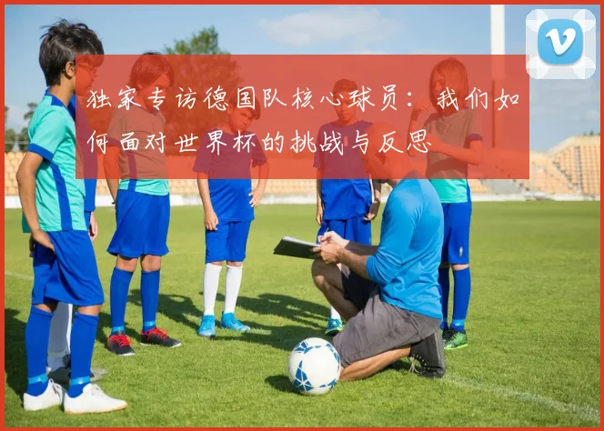 独家专访德国队核心球员:我们如何面对世界杯的挑战与反思