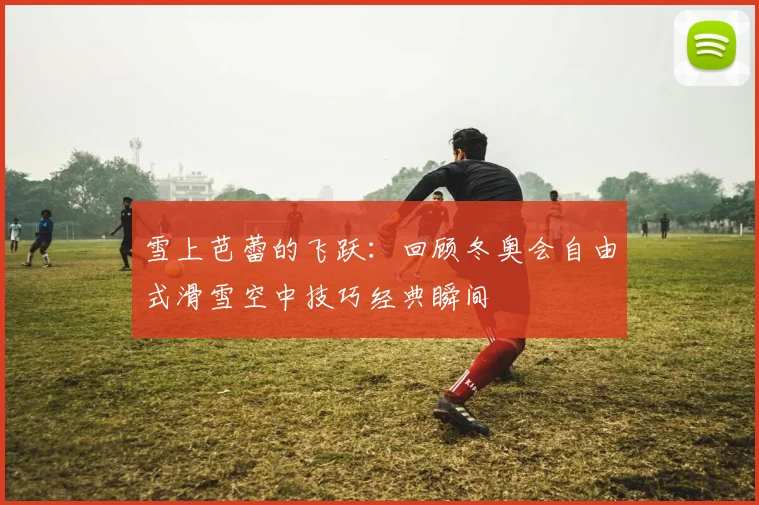雪上芭蕾的飞跃：回顾冬奥会自由式滑雪空中技巧经典瞬间