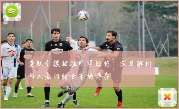 曼联引援瞄准巴萨旧将？深度解析两大豪门转会市场博弈