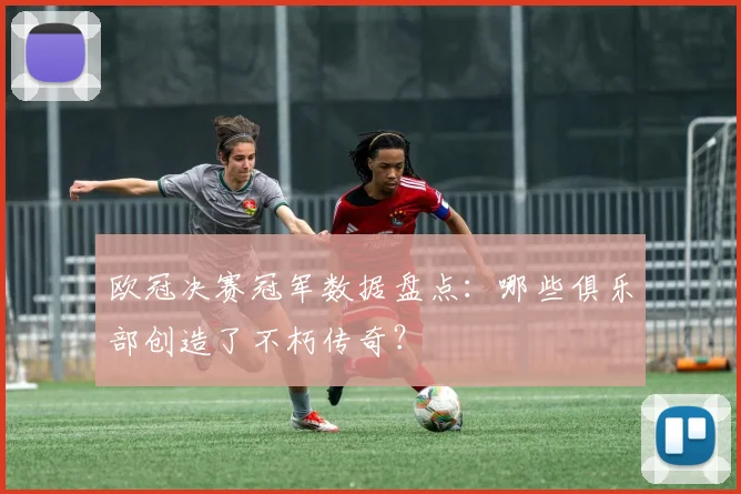 欧冠决赛冠军数据盘点：哪些俱乐部创造了不朽传奇？